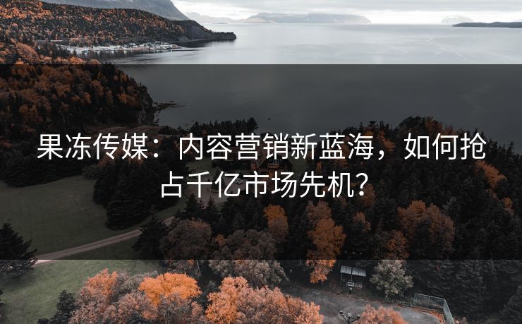 果冻传媒：内容营销新蓝海，如何抢占千亿市场先机？  第1张