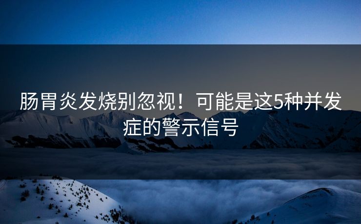 肠胃炎发烧别忽视！可能是这5种并发症的警示信号  第1张