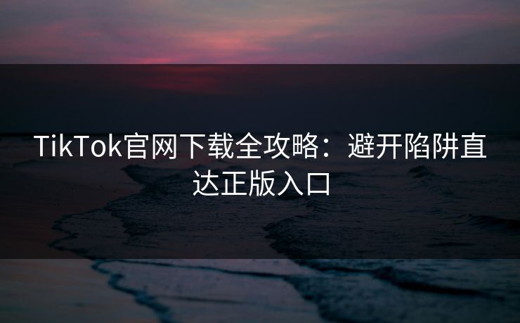 TikTok官网下载全攻略：避开陷阱直达正版入口