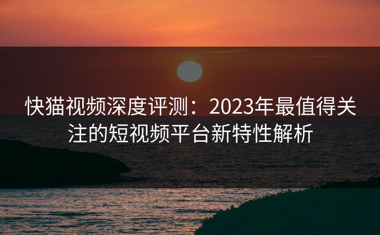 快猫视频深度评测：2023年最值得关注的短视频平台新特性解析  第1张