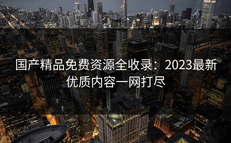 国产精品免费资源全收录：2023最新优质内容一网打尽  第1张