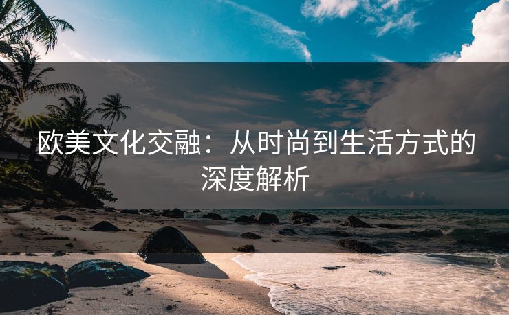 欧美文化交融：从时尚到生活方式的深度解析