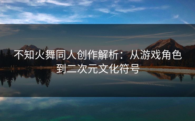 不知火舞同人创作解析：从游戏角色到二次元文化符号  第1张