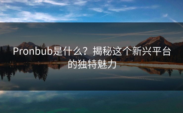 Pronbub是什么？揭秘这个新兴平台的独特魅力