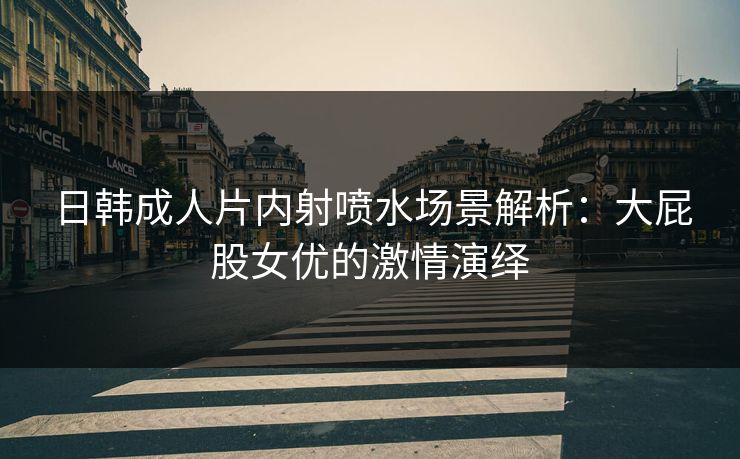 日韩成人片内射喷水场景解析：大屁股女优的激情演绎