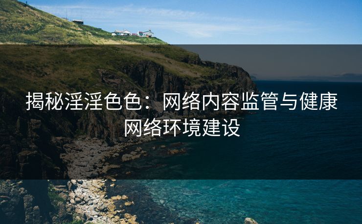 揭秘淫淫色色：网络内容监管与健康网络环境建设