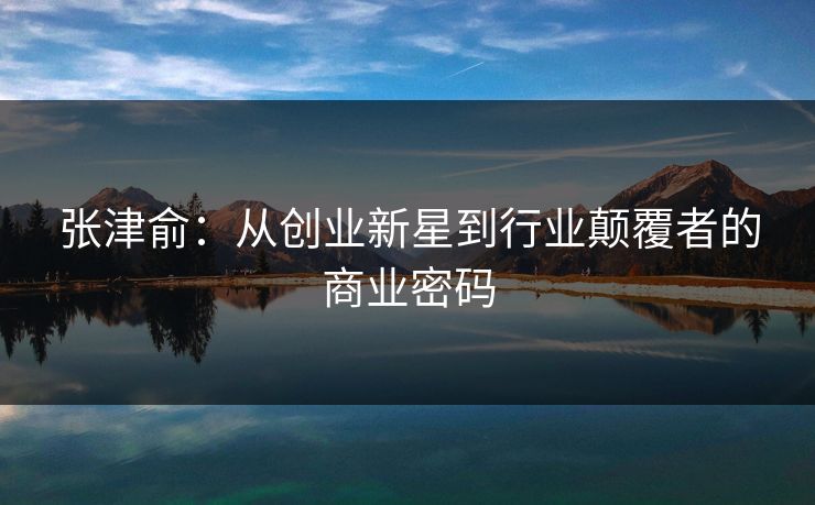 张津俞：从创业新星到行业颠覆者的商业密码