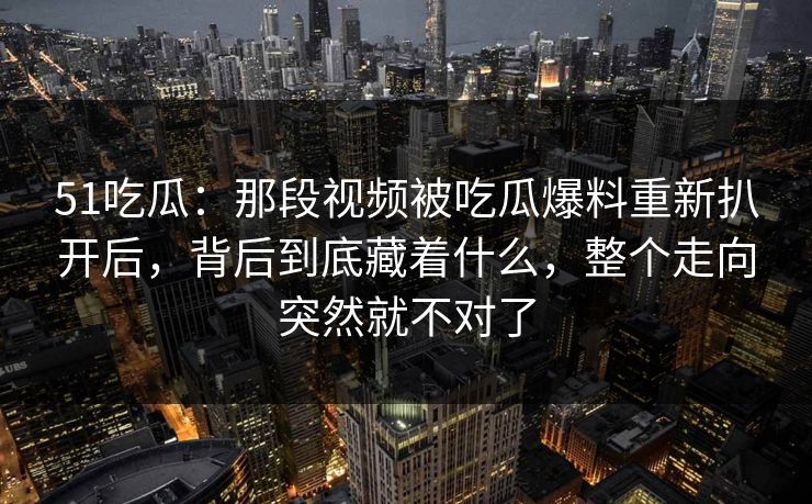 51吃瓜：那段视频被吃瓜爆料重新扒开后，背后到底藏着什么，整个走向突然就不对了  第1张